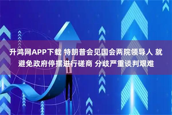 升鸿网APP下载 特朗普会见国会两院领导人 就避免政府停摆进行磋商 分歧严重谈判艰难