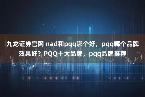 九龙证券官网 nad和pqq哪个好，pqq哪个品牌效果好？PQQ十大品牌，pqq品牌推荐