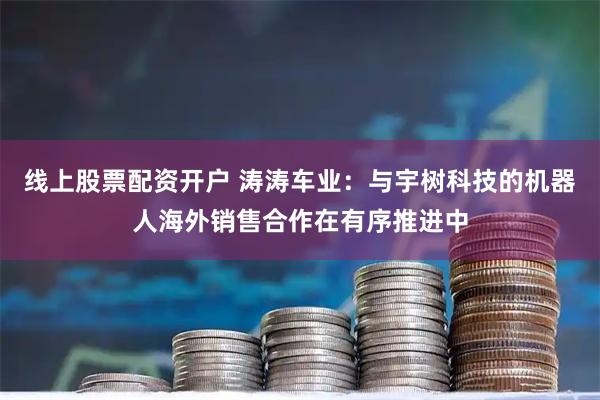 线上股票配资开户 涛涛车业：与宇树科技的机器人海外销售合作在有序推进中