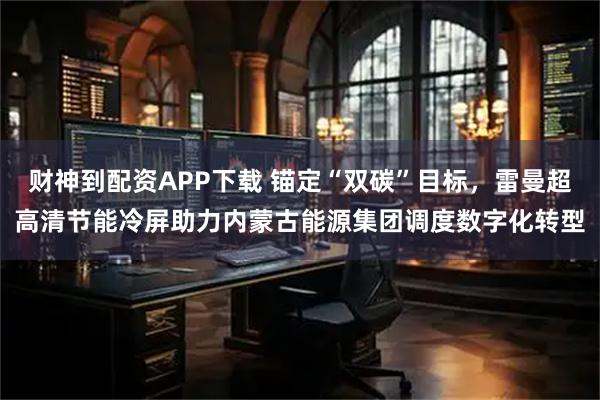财神到配资APP下载 锚定“双碳”目标，雷曼超高清节能冷屏助力内蒙古能源集团调度数字化转型