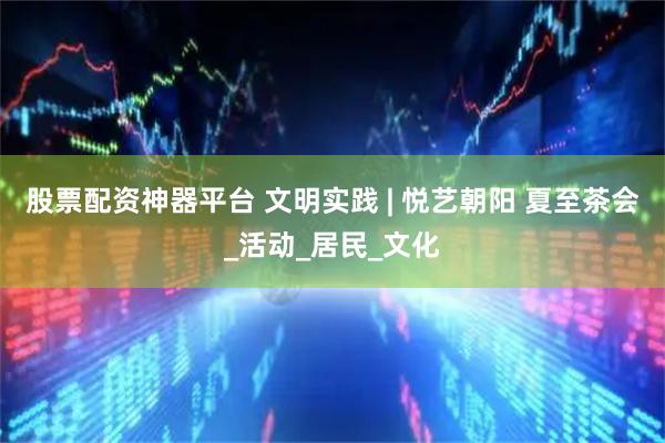 股票配资神器平台 文明实践 | 悦艺朝阳 夏至茶会_活动_居民_文化