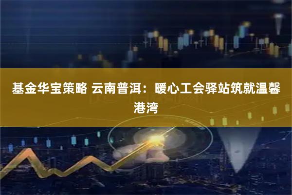 基金华宝策略 云南普洱：暖心工会驿站筑就温馨港湾