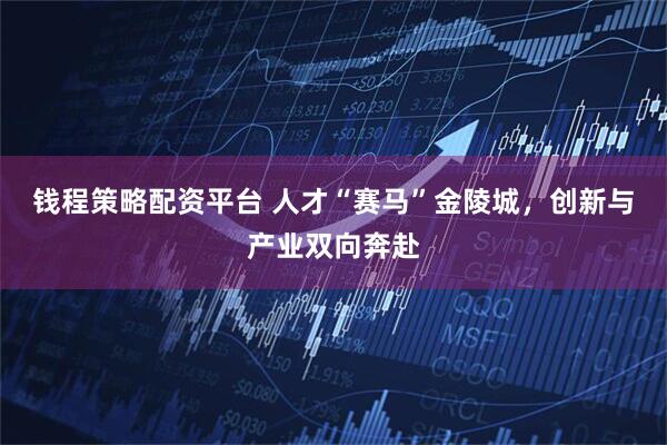钱程策略配资平台 人才“赛马”金陵城，创新与产业双向奔赴