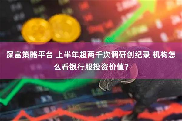 深富策略平台 上半年超两千次调研创纪录 机构怎么看银行股投资价值？