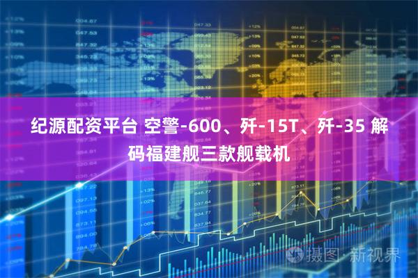 纪源配资平台 空警-600、歼-15T、歼-35 解码福建舰三款舰载机
