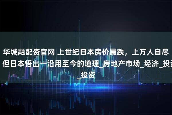 华城融配资官网 上世纪日本房价暴跌，上万人自尽，但日本悟出一沿用至今的道理_房地产市场_经济_投资