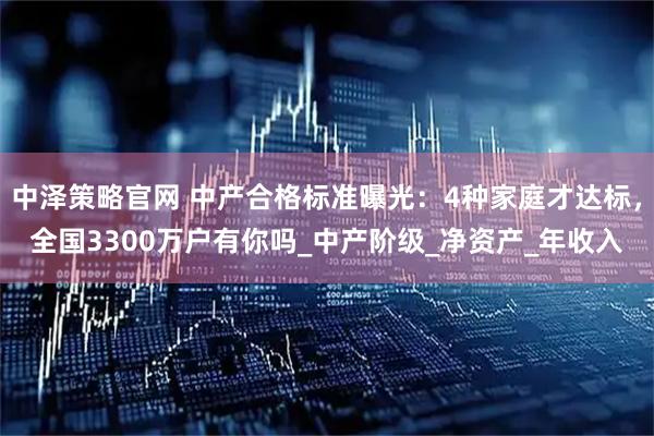中泽策略官网 中产合格标准曝光：4种家庭才达标，全国3300万户有你吗_中产阶级_净资产_年收入