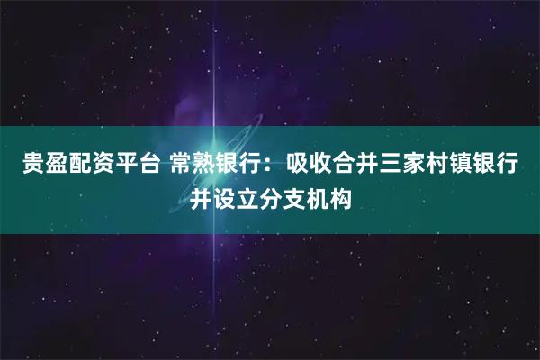 贵盈配资平台 常熟银行：吸收合并三家村镇银行并设立分支机构
