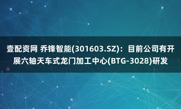 壹配资网 乔锋智能(301603.SZ)：目前公司有开展六轴天车式龙门加工中心(BTG-3028)研发