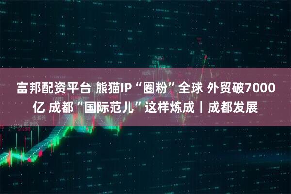 富邦配资平台 熊猫IP“圈粉”全球 外贸破7000亿 成都“国际范儿”这样炼成｜成都发展
