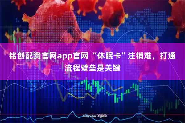 铭创配资官网app官网 “休眠卡”注销难，打通流程壁垒是关键