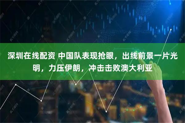 深圳在线配资 中国队表现抢眼，出线前景一片光明，力压伊朗，冲击击败澳大利亚