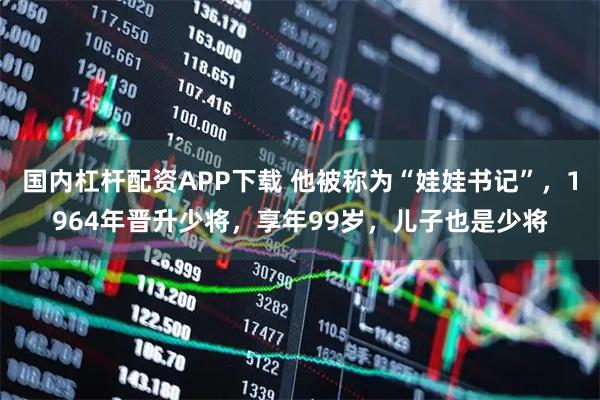 国内杠杆配资APP下载 他被称为“娃娃书记”，1964年晋升少将，享年99岁，儿子也是少将