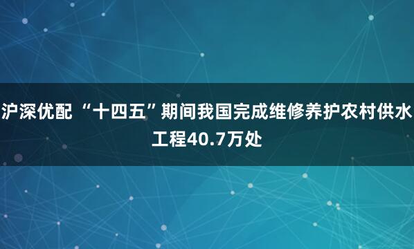 沪深优配 “十四五”期间我国完成维修养护农村供水工程40.7万处