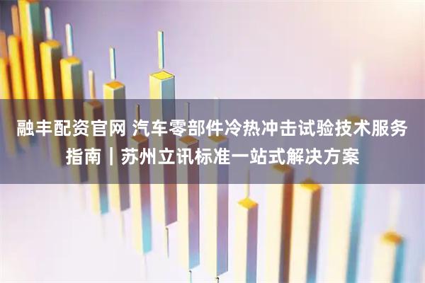 融丰配资官网 汽车零部件冷热冲击试验技术服务指南｜苏州立讯标准一站式解决方案