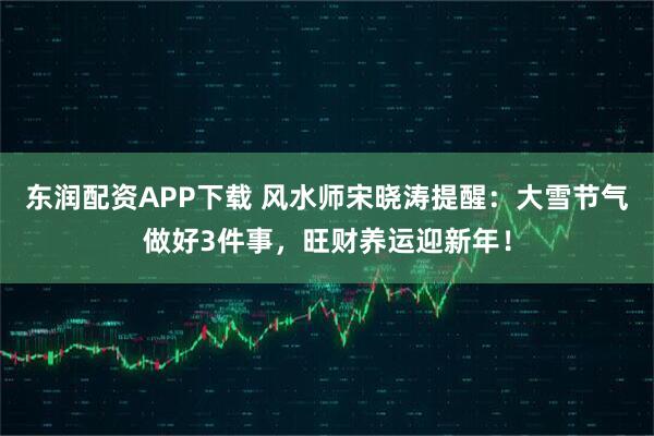 东润配资APP下载 风水师宋晓涛提醒：大雪节气做好3件事，旺财养运迎新年！