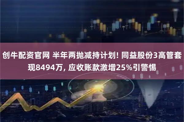 创牛配资官网 半年两抛减持计划! 同益股份3高管套现8494万, 应收账款激增25%引警惕