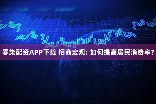 零柒配资APP下载 招商宏观: 如何提高居民消费率?