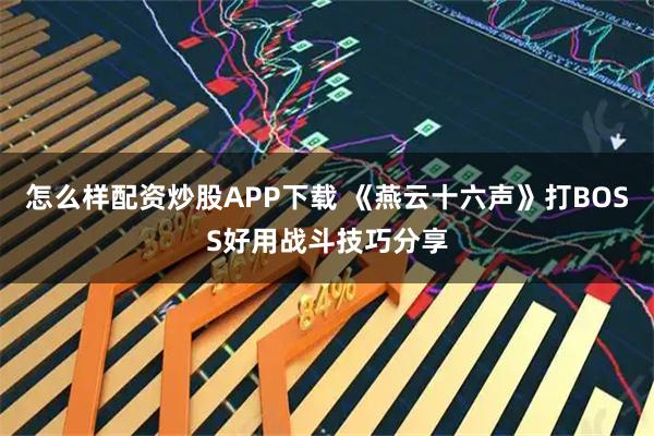 怎么样配资炒股APP下载 《燕云十六声》打BOSS好用战斗技巧分享