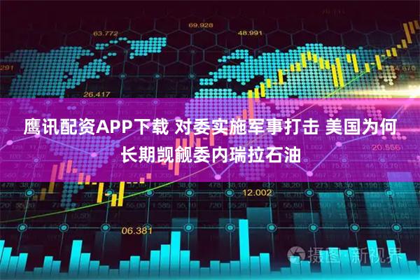 鹰讯配资APP下载 对委实施军事打击 美国为何长期觊觎委内瑞拉石油