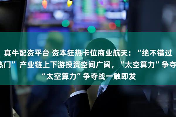 真牛配资平台 资本狂热卡位商业航天：“绝不错过2026年大热门” 产业链上下游投资空间广阔，“太空算力”争夺战一触即发