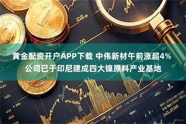 黄金配资开户APP下载 中伟新材午前涨超4% 公司已于印尼建成四大镍原料产业基地