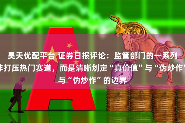 昊天优配平台 证券日报评论：监管部门的一系列举措并非打压热门赛道，而是清晰划定“真价值”与“伪炒作”的边界