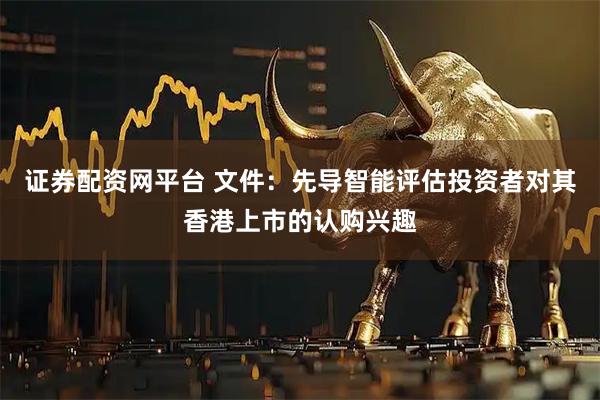 证券配资网平台 文件：先导智能评估投资者对其香港上市的认购兴趣