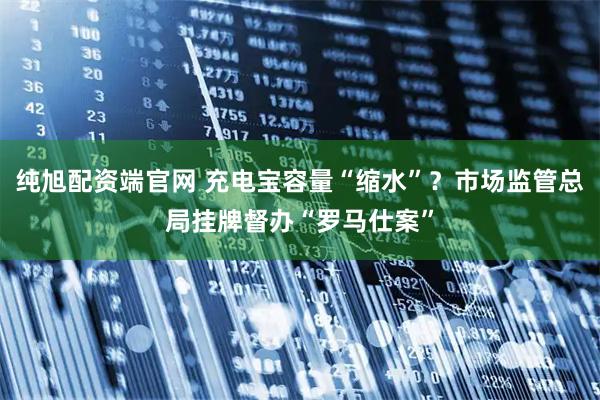 纯旭配资端官网 充电宝容量“缩水”？市场监管总局挂牌督办“罗马仕案”