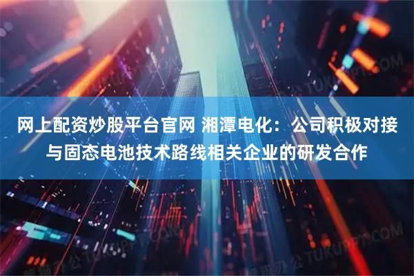 网上配资炒股平台官网 湘潭电化：公司积极对接与固态电池技术路线相关企业的研发合作