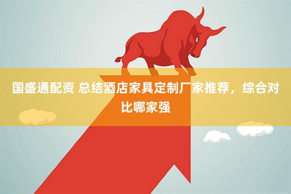 国盛通配资 总结酒店家具定制厂家推荐，综合对比哪家强