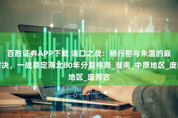 百胜证券APP下载 清口之战：杨行密与朱温的巅峰对决，一战奠定南北80年分裂格局_淮南_中原地区_庞师古