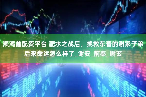 聚鸿鑫配资平台 淝水之战后，挽救东晋的谢家子弟后来命运怎么样了_谢安_前秦_谢玄