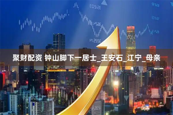聚财配资 钟山脚下一居士_王安石_江宁_母亲
