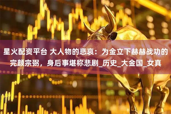 星火配资平台 大人物的悲哀：为金立下赫赫战功的完颜宗弼，身后事堪称悲剧_历史_大金国_女真