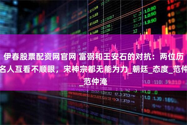 伊春股票配资网官网 富弼和王安石的对抗：两位历史名人互看不顺眼，宋神宗都无能为力_朝廷_态度_范仲淹