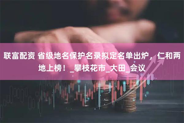 联富配资 省级地名保护名录拟定名单出炉，仁和两地上榜！_攀枝花市_大田_会议
