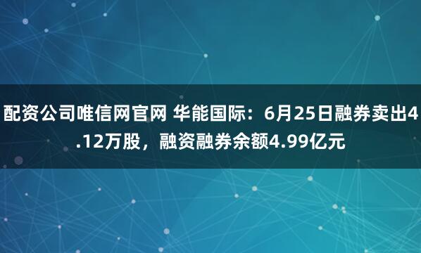 配资公司唯信网官网 华能国际：6月25日融券卖出4.12万股，融资融券余额4.99亿元