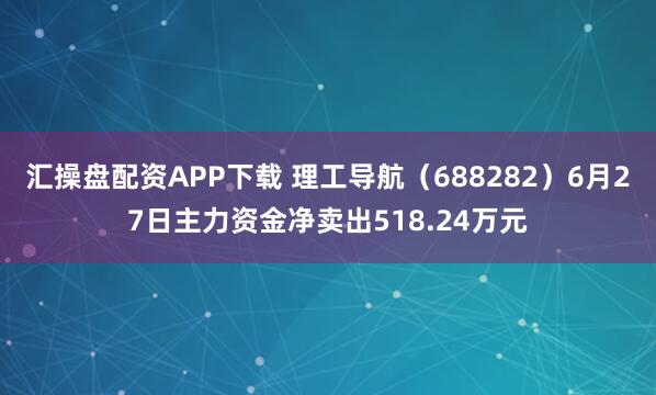 汇操盘配资APP下载 理工导航（688282）6月27日主力资金净卖出518.24万元