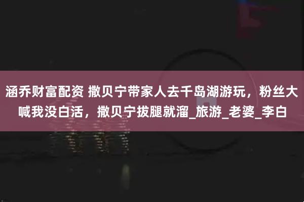 涵乔财富配资 撒贝宁带家人去千岛湖游玩，粉丝大喊我没白活，撒贝宁拔腿就溜_旅游_老婆_李白