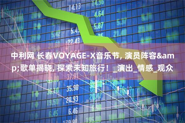 中利网 长春VOYAGE-X音乐节, 演员阵容&歌单揭晓, 探索未知旅行！_演出_情感_观众
