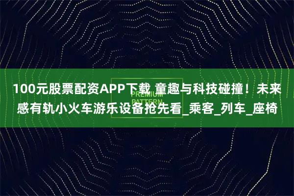 100元股票配资APP下载 童趣与科技碰撞！未来感有轨小火车游乐设备抢先看_乘客_列车_座椅