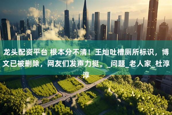 龙头配资平台 根本分不清！王灿吐槽厕所标识，博文已被删除，网友们发声力挺。_问题_老人家_杜淳