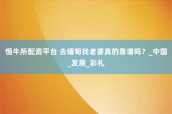 恒牛所配资平台 去缅甸找老婆真的靠谱吗？_中国_发展_彩礼