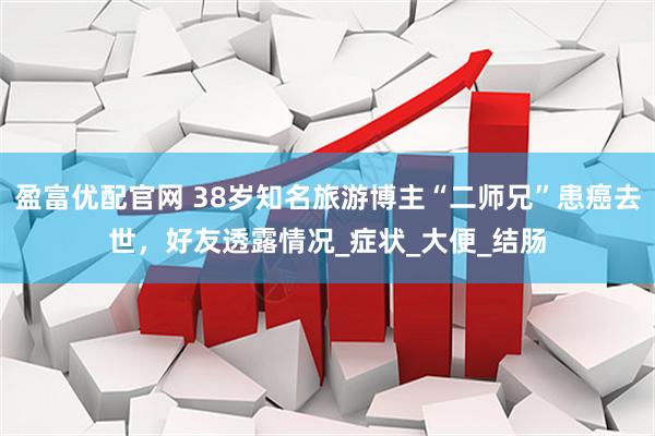 盈富优配官网 38岁知名旅游博主“二师兄”患癌去世，好友透露情况_症状_大便_结肠