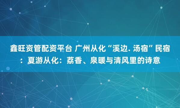 鑫旺资管配资平台 广州从化“溪边. 汤宿”民宿：夏游从化：荔香、泉暖与清风里的诗意