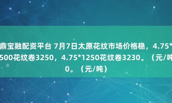 鼎宝融配资平台 7月7日太原花纹市场价格稳，4.75*1500花纹卷3250，4.75*1250花纹卷3230。（元/吨）
