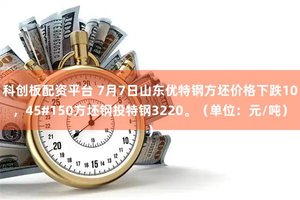 科创板配资平台 7月7日山东优特钢方坯价格下跌10，45#150方坯钢投特钢3220。（单位：元/吨）