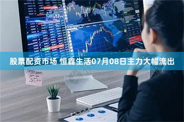 股票配资市场 恒鑫生活07月08日主力大幅流出