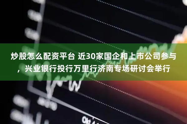 炒股怎么配资平台 近30家国企和上市公司参与，兴业银行投行万里行济南专场研讨会举行